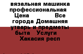 вязальная машинка профессиональная › Цена ­ 15 000 - Все города Домашняя утварь и предметы быта » Услуги   . Хакасия респ.